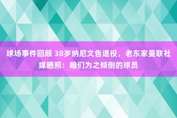 球场事件回顾 38岁纳尼文告退役，老东家曼联社媒晒照：咱们为之倾倒的球员