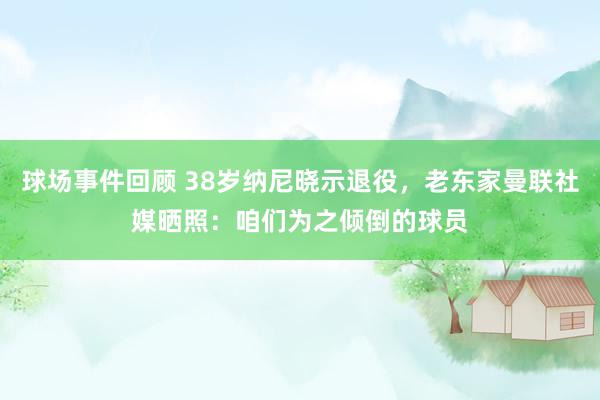 球场事件回顾 38岁纳尼晓示退役，老东家曼联社媒晒照：咱们为之倾倒的球员