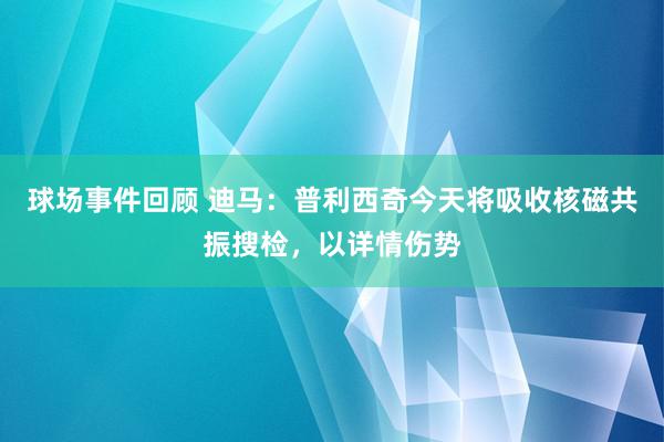 球场事件回顾 迪马：普利西奇今天将吸收核磁共振搜检，以详情伤势