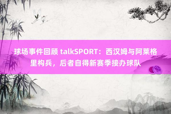 球场事件回顾 talkSPORT：西汉姆与阿莱格里构兵，后者自得新赛季接办球队