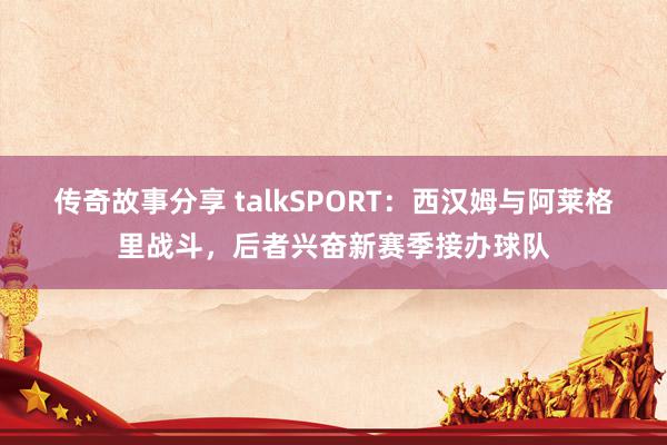 传奇故事分享 talkSPORT：西汉姆与阿莱格里战斗，后者兴奋新赛季接办球队