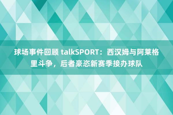 球场事件回顾 talkSPORT：西汉姆与阿莱格里斗争，后者豪恣新赛季接办球队