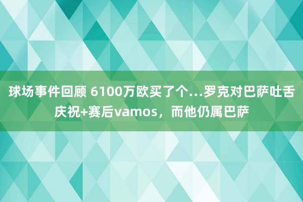 球场事件回顾 6100万欧买了个…罗克对巴萨吐舌庆祝+赛后vamos，而他仍属巴萨