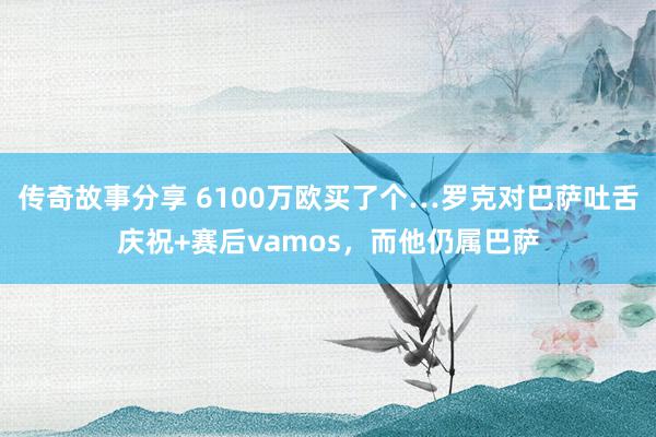 传奇故事分享 6100万欧买了个…罗克对巴萨吐舌庆祝+赛后vamos，而他仍属巴萨