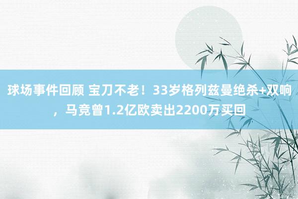 球场事件回顾 宝刀不老！33岁格列兹曼绝杀+双响，马竞曾1.2亿欧卖出2200万买回