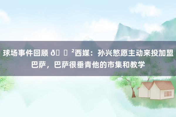 球场事件回顾 😲西媒：孙兴慜愿主动来投加盟巴萨，巴萨很垂青他的市集和教学