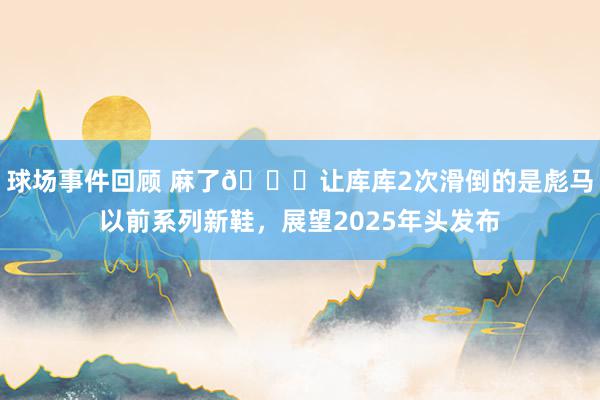 球场事件回顾 麻了😂让库库2次滑倒的是彪马以前系列新鞋，展望2025年头发布