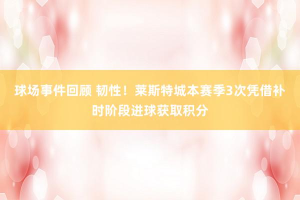 球场事件回顾 韧性！莱斯特城本赛季3次凭借补时阶段进球获取积分