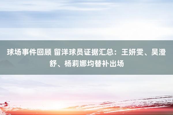 球场事件回顾 留洋球员证据汇总：王妍雯、吴澄舒、杨莉娜均替补出场