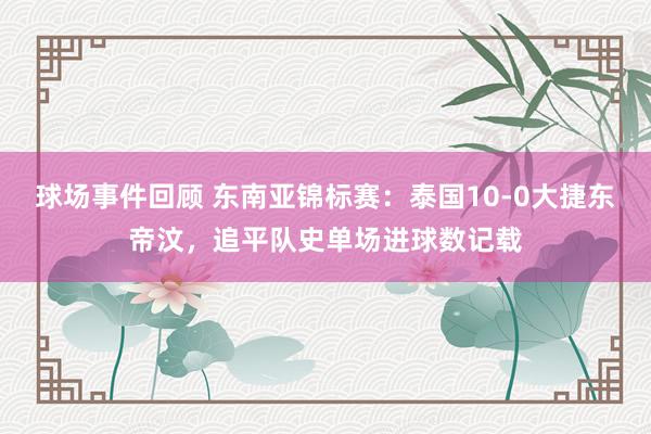 球场事件回顾 东南亚锦标赛：泰国10-0大捷东帝汶，追平队史单场进球数记载