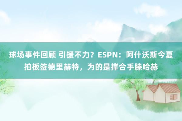 球场事件回顾 引援不力？ESPN：阿什沃斯今夏拍板签德里赫特，为的是撑合手滕哈赫