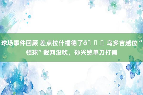 球场事件回顾 差点拉什福德了😅乌多吉越位“领球”裁判没吹，孙兴慜单刀打偏