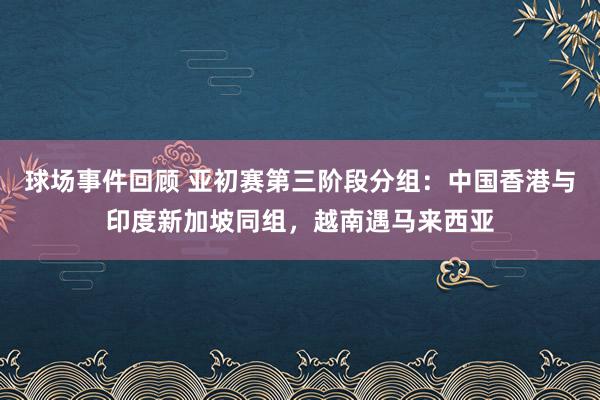 球场事件回顾 亚初赛第三阶段分组：中国香港与印度新加坡同组，越南遇马来西亚