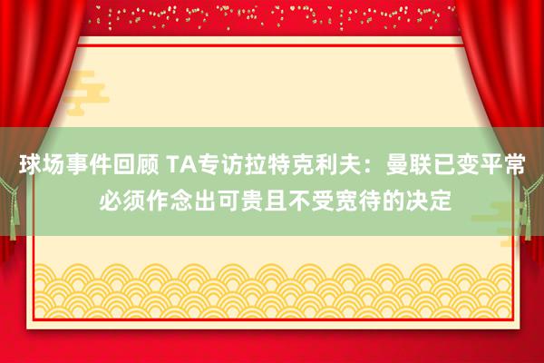 球场事件回顾 TA专访拉特克利夫：曼联已变平常 必须作念出可贵且不受宽待的决定