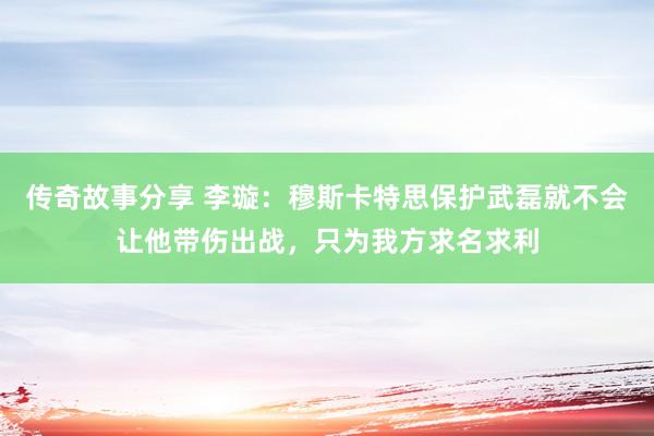 传奇故事分享 李璇：穆斯卡特思保护武磊就不会让他带伤出战，只为我方求名求利