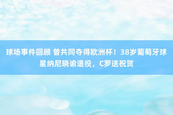 球场事件回顾 曾共同夺得欧洲杯！38岁葡萄牙球星纳尼晓谕退役，C罗送祝贺