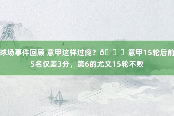 球场事件回顾 意甲这样过瘾？😏意甲15轮后前5名仅差3分，第6的尤文15轮不败