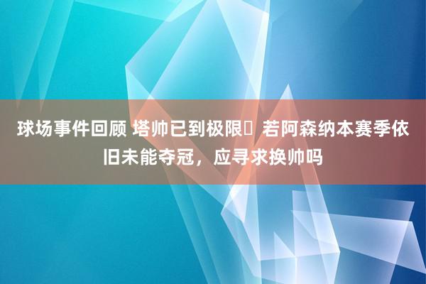 球场事件回顾 塔帅已到极限❓若阿森纳本赛季依旧未能夺冠，应寻求换帅吗