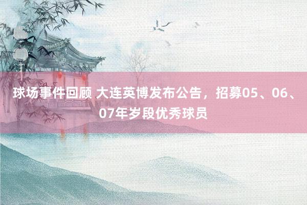 球场事件回顾 大连英博发布公告，招募05、06、07年岁段优秀球员