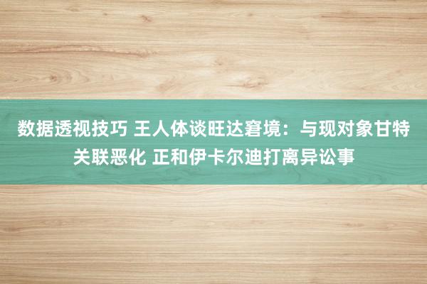 数据透视技巧 王人体谈旺达窘境：与现对象甘特关联恶化 正和伊卡尔迪打离异讼事