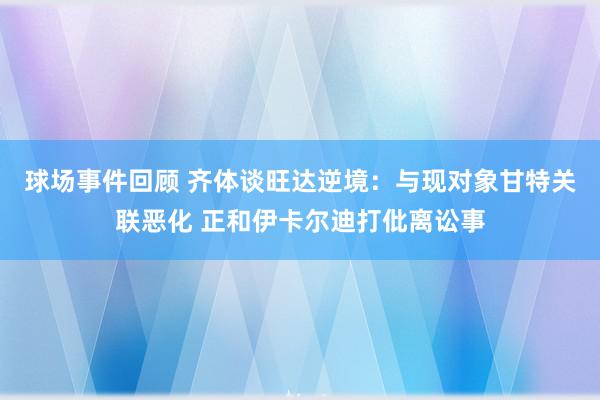 球场事件回顾 齐体谈旺达逆境：与现对象甘特关联恶化 正和伊卡尔迪打仳离讼事