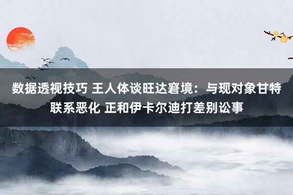 数据透视技巧 王人体谈旺达窘境：与现对象甘特联系恶化 正和伊卡尔迪打差别讼事