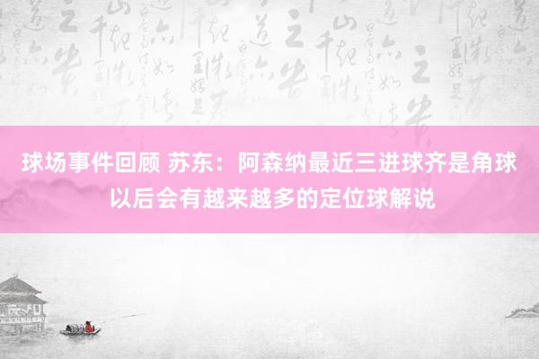 球场事件回顾 苏东：阿森纳最近三进球齐是角球 以后会有越来越多的定位球解说