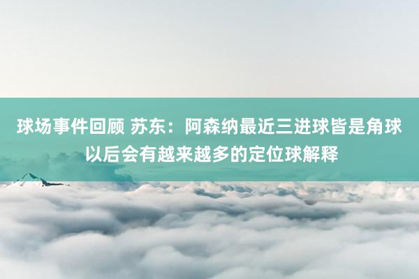 球场事件回顾 苏东：阿森纳最近三进球皆是角球 以后会有越来越多的定位球解释