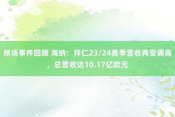 球场事件回顾 海纳：拜仁23/24赛季营收再变调高，总营收达10.17亿欧元