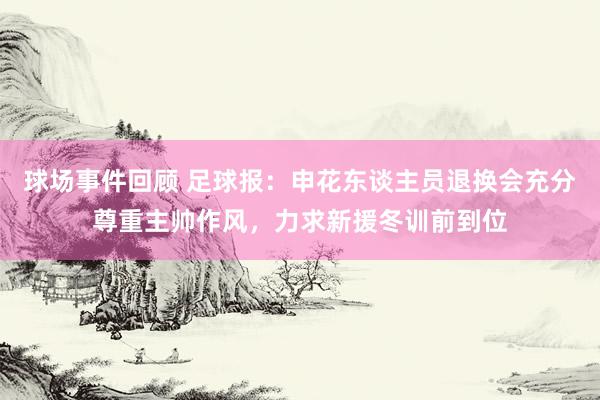 球场事件回顾 足球报：申花东谈主员退换会充分尊重主帅作风，力求新援冬训前到位