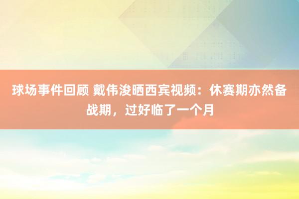 球场事件回顾 戴伟浚晒西宾视频：休赛期亦然备战期，过好临了一个月