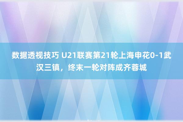 数据透视技巧 U21联赛第21轮上海申花0-1武汉三镇，终末一轮对阵成齐蓉城