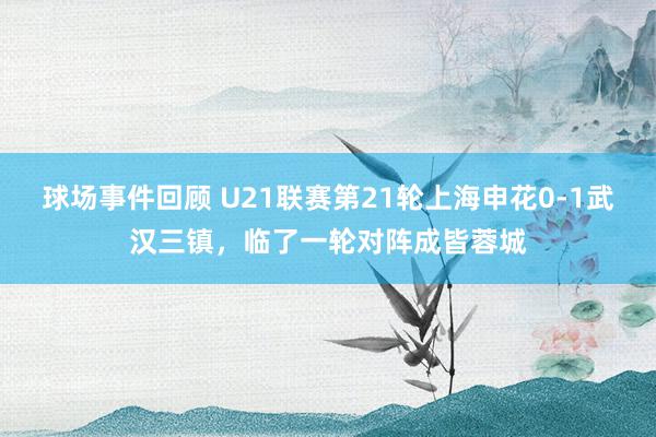 球场事件回顾 U21联赛第21轮上海申花0-1武汉三镇，临了一轮对阵成皆蓉城