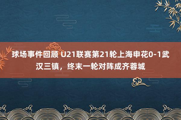 球场事件回顾 U21联赛第21轮上海申花0-1武汉三镇，终末一轮对阵成齐蓉城