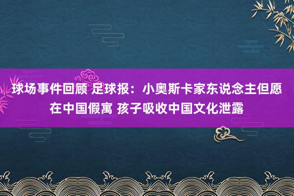 球场事件回顾 足球报：小奥斯卡家东说念主但愿在中国假寓 孩子吸收中国文化泄露