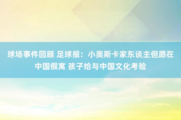 球场事件回顾 足球报：小奥斯卡家东谈主但愿在中国假寓 孩子给与中国文化考验