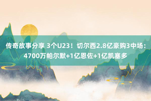 传奇故事分享 3个U23！切尔西2.8亿豪购3中场：4700万帕尔默+1亿恩佐+1亿凯塞多