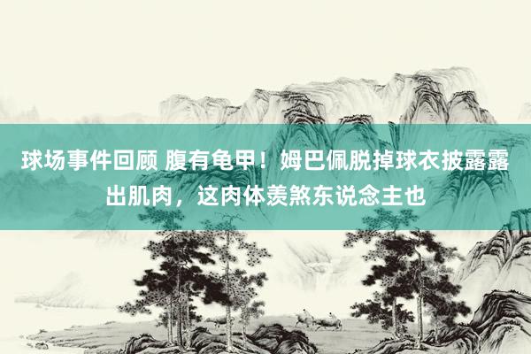 球场事件回顾 腹有龟甲！姆巴佩脱掉球衣披露露出肌肉，这肉体羡煞东说念主也