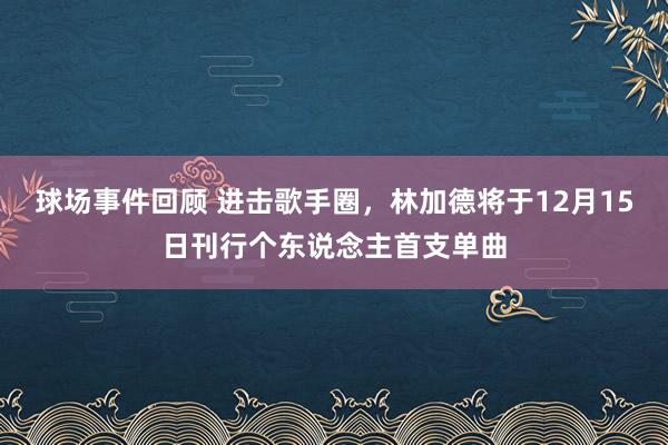 球场事件回顾 进击歌手圈，林加德将于12月15日刊行个东说念主首支单曲