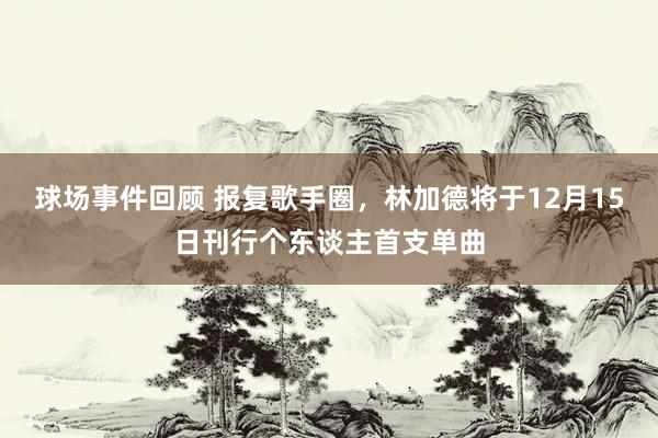 球场事件回顾 报复歌手圈，林加德将于12月15日刊行个东谈主首支单曲