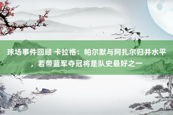 球场事件回顾 卡拉格：帕尔默与阿扎尔归并水平，若带蓝军夺冠将是队史最好之一