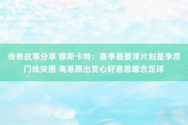 传奇故事分享 穆斯卡特：赛季最要津片刻是李昂门线突围 海港踢出赏心好意思瞻念足球