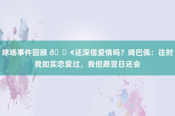 球场事件回顾 🐢还深信爱情吗？姆巴佩：往时我如实恋爱过，我但愿翌日还会