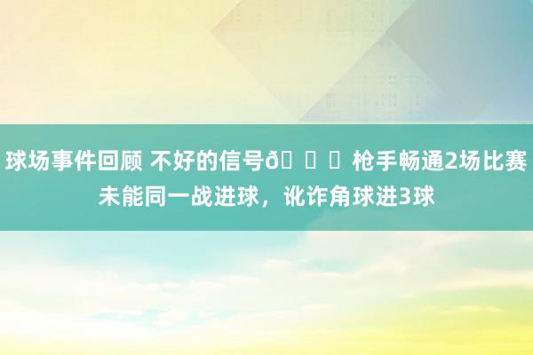 球场事件回顾 不好的信号😕枪手畅通2场比赛未能同一战进球，讹诈角球进3球