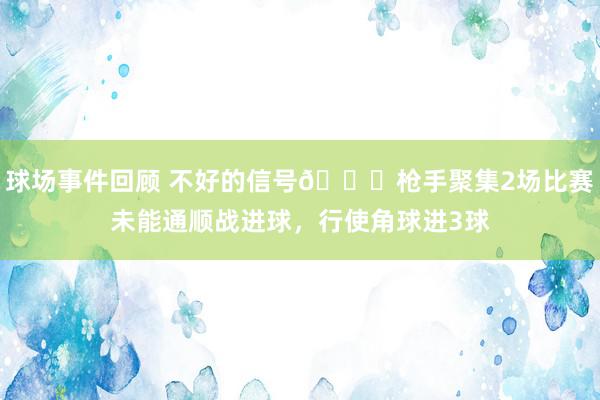 球场事件回顾 不好的信号😕枪手聚集2场比赛未能通顺战进球，行使角球进3球