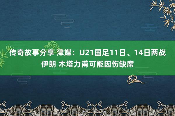 传奇故事分享 津媒：U21国足11日、14日两战伊朗 木塔力甫可能因伤缺席