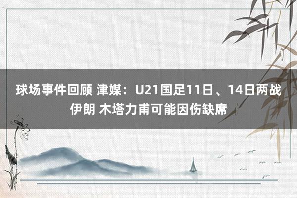 球场事件回顾 津媒：U21国足11日、14日两战伊朗 木塔力甫可能因伤缺席