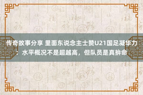 传奇故事分享 里面东说念主士赞U21国足凝华力：水平概况不是超越高，但队员是真拚命