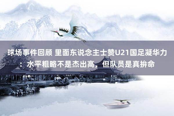 球场事件回顾 里面东说念主士赞U21国足凝华力：水平粗略不是杰出高，但队员是真拚命