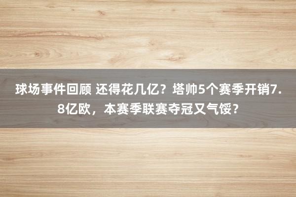 球场事件回顾 还得花几亿？塔帅5个赛季开销7.8亿欧，本赛季联赛夺冠又气馁？